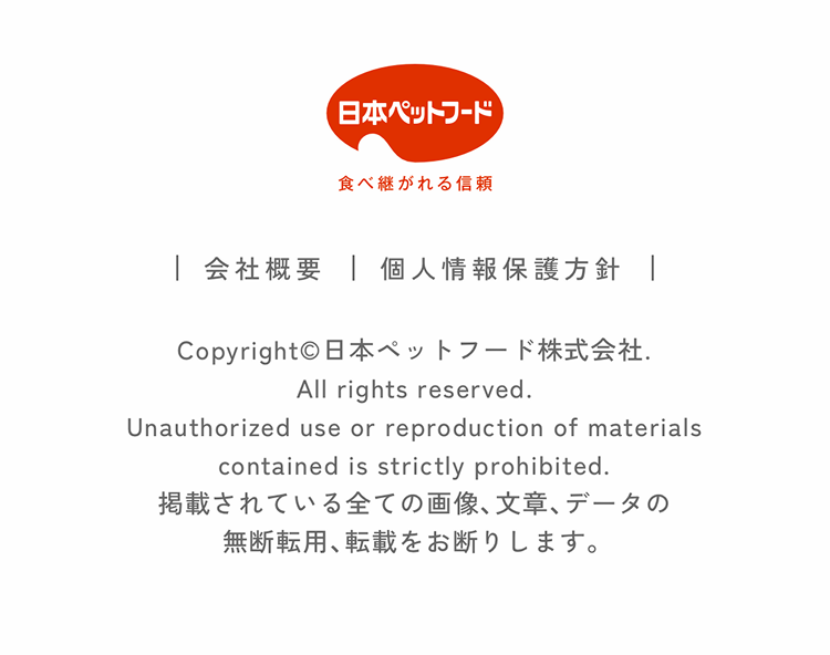 | 会社概要 | 個人情報保護方針 | Copyright©日本ペットフード株式会社. All rights reserved. Unauthorized use or reproduction of materials contained is strictly prohibited. Unauthorized use or reproduction of all images, text, and data published on this site is prohibited. 掲載されている全ての画像、文章、データの無断転用、転載をお断りします。