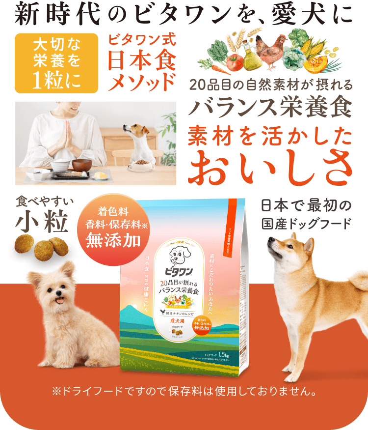 新時代のビタワン 食べやすい小粒 直径約8mm 20品目の自然素材が摂れるバランス栄養食 素材を活かしたおいしさ 着色料 香料・保存料※ 無添加 日本で最初の国産ドッグフード ビタワン式日本食メソッド 大切な栄養を1粒に ※ドライフードですので保存料は使用しておりません。