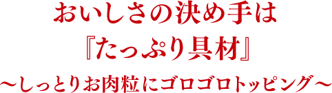 おいしさの決め手は『たっぷり具材』〜しっとりお肉粒にゴロゴロトッピング〜